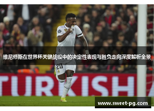 维尼修斯在世界杯关键战役中的决定性表现与胜负走向深度解析全景
