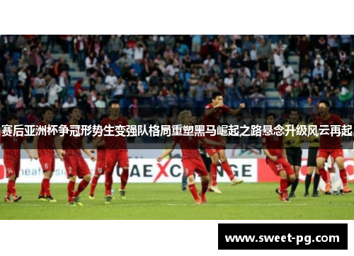 赛后亚洲杯争冠形势生变强队格局重塑黑马崛起之路悬念升级风云再起