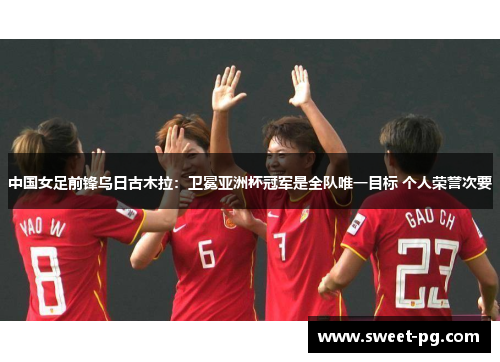 中国女足前锋乌日古木拉：卫冕亚洲杯冠军是全队唯一目标 个人荣誉次要