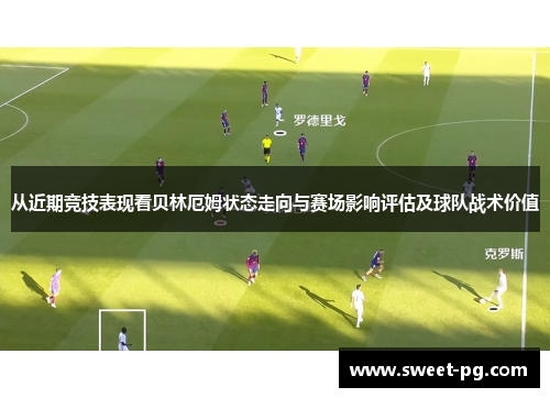 从近期竞技表现看贝林厄姆状态走向与赛场影响评估及球队战术价值