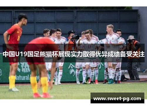 中国U19国足熊猫杯展现实力取得优异成绩备受关注 中国U19国足熊猫杯展现实力取得优异成绩备受关注