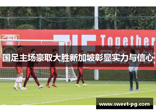 国足主场豪取大胜新加坡彰显实力与信心