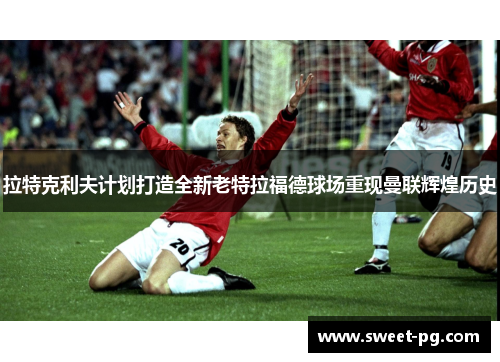 拉特克利夫计划打造全新老特拉福德球场重现曼联辉煌历史