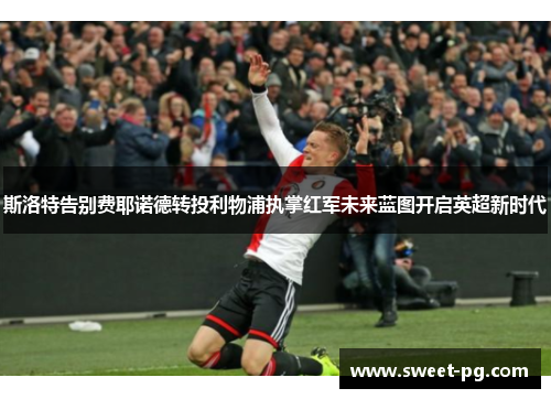 斯洛特告别费耶诺德转投利物浦执掌红军未来蓝图开启英超新时代